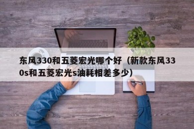 东风330和五菱宏光哪个好（新款东风330s和五菱宏光s油耗相差多少）