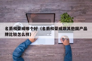 名爵和荣威哪个好（名爵和荣威跟其他国产品牌比较怎么样）