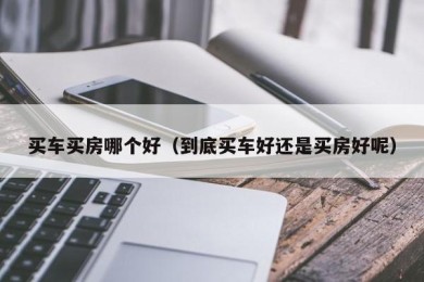 买车买房哪个好（到底买车好还是买房好呢）