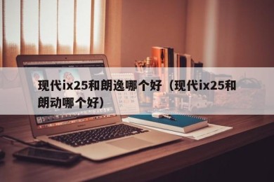 现代ix25和朗逸哪个好（现代ix25和朗动哪个好）