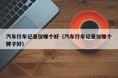 汽车行车记录仪哪个好（汽车行车记录仪哪个牌子好）