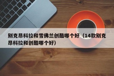 别克昂科拉和雪佛兰创酷哪个好（14款别克昂科拉和创酷哪个好）