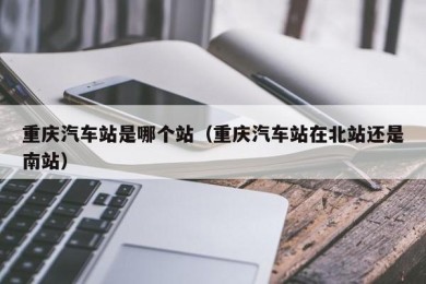 重庆汽车站是哪个站（重庆汽车站在北站还是南站）
