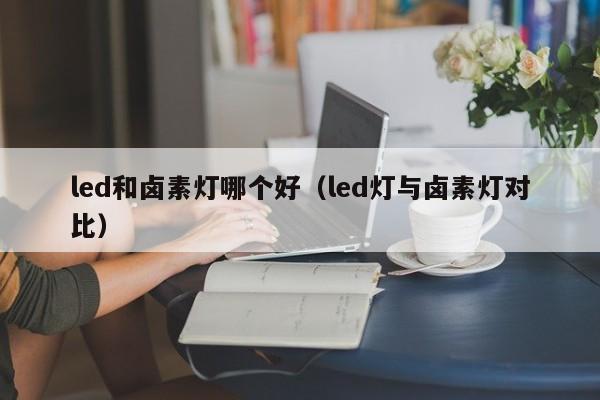 led和卤素灯哪个好(led灯与卤素灯对比)