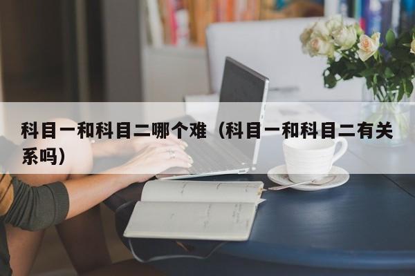 科目一和科目二哪个难(科目一和科目二有关系吗)