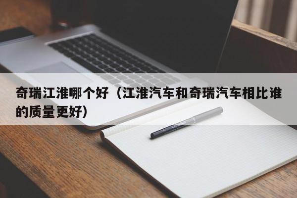 奇瑞江淮哪个好(江淮汽车和奇瑞汽车相比谁的质量更好)