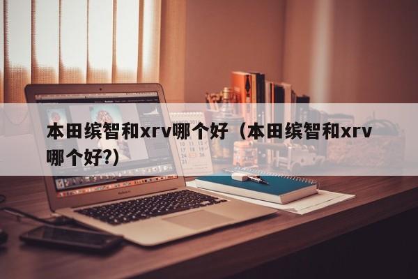 本田缤智和xrv哪个好(本田缤智和xrv哪个好?)