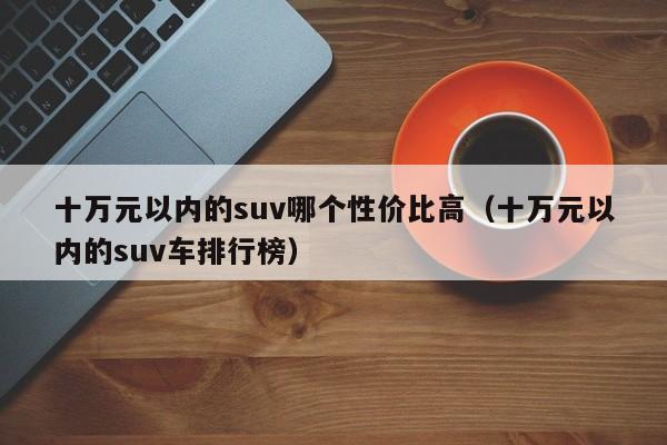 十万元以内的suv哪个性价比高(十万元以内的suv车排行榜)