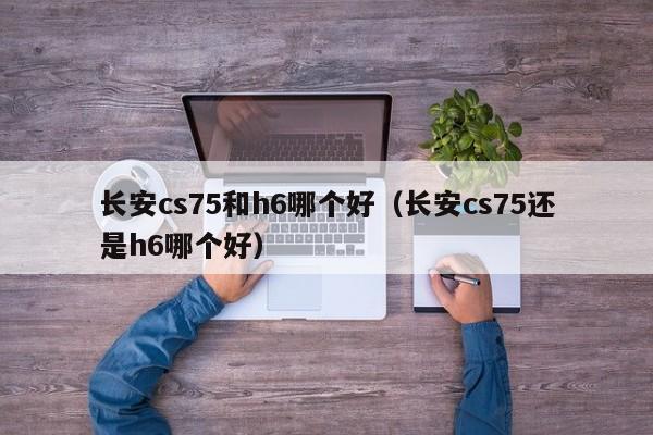 长安cs75和h6哪个好(长安cs75还是h6哪个好)
