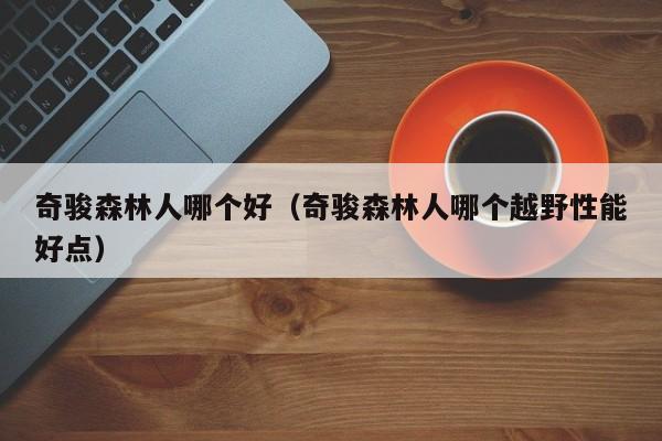 奇骏森林人哪个好(奇骏森林人哪个越野性能好点)
