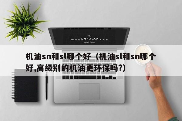 机油sn和sl哪个好(机油sl和sn哪个好,高级别的机油更环保吗?)