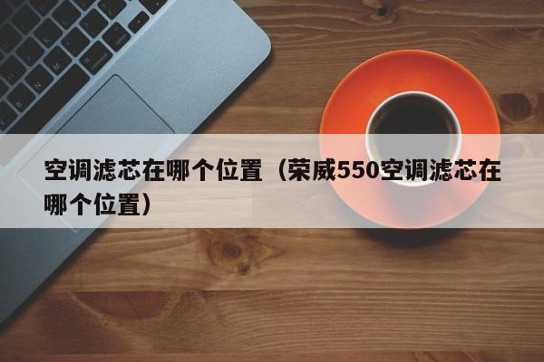 空调滤芯在哪个位置(荣威550空调滤芯在哪个位置)