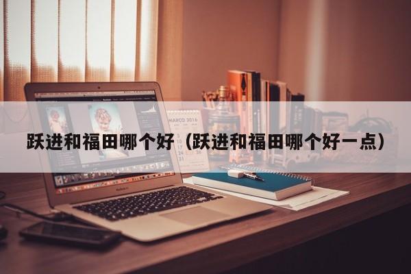 跃进和福田哪个好(跃进和福田哪个好一点)
