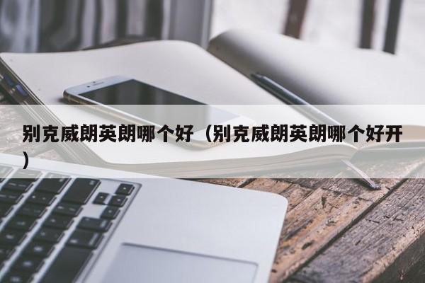 别克威朗英朗哪个好(别克威朗英朗哪个好开)