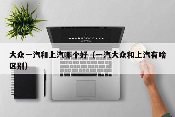 大众一汽和上汽哪个好(一汽大众和上汽有啥区别)