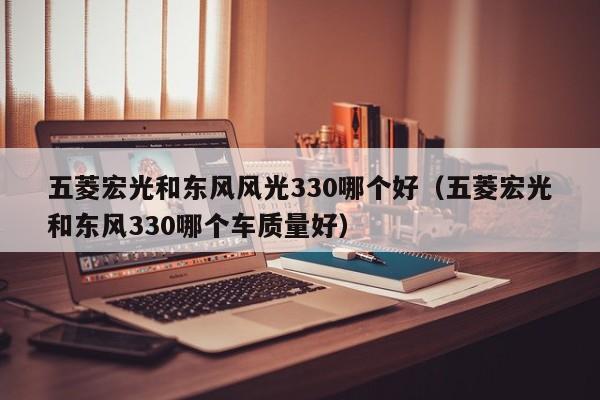 五菱宏光和东风风光330哪个好(五菱宏光和东风330哪个车质量好)