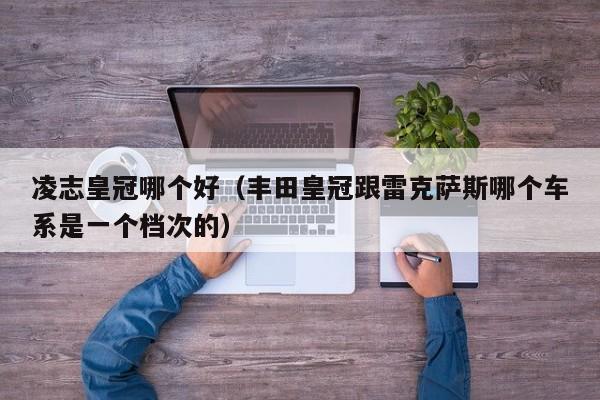 凌志皇冠哪个好(丰田皇冠跟雷克萨斯哪个车系是一个档次的)