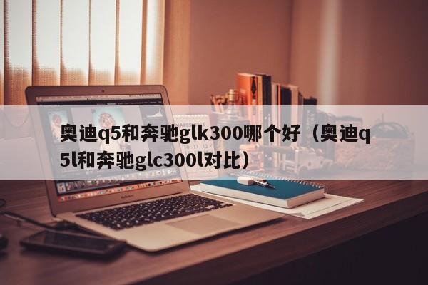 奥迪q5和奔驰glk300哪个好(奥迪q5l和奔驰glc300l对比)