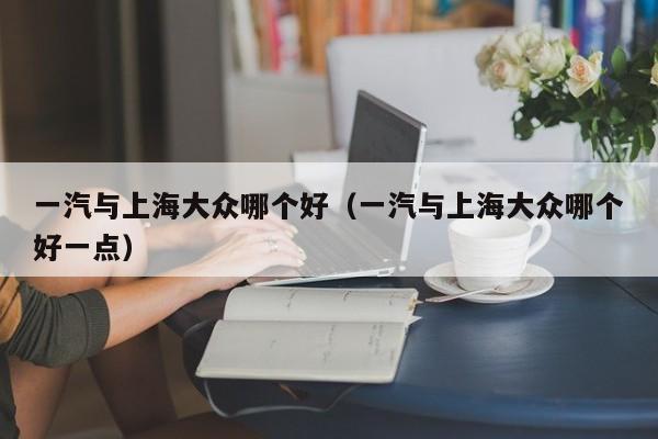 一汽与上海大众哪个好(一汽与上海大众哪个好一点)