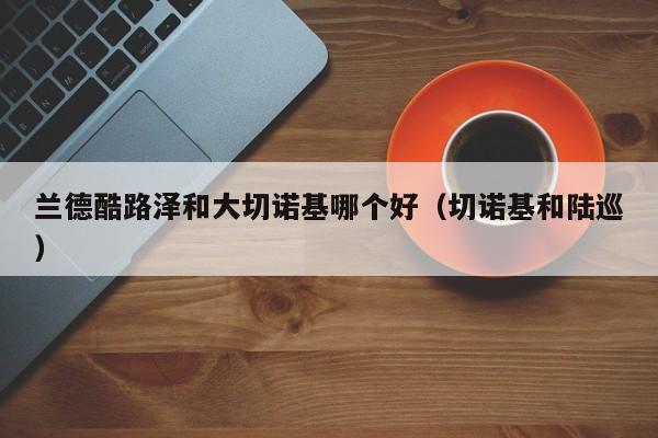 兰德酷路泽和大切诺基哪个好(切诺基和陆巡)