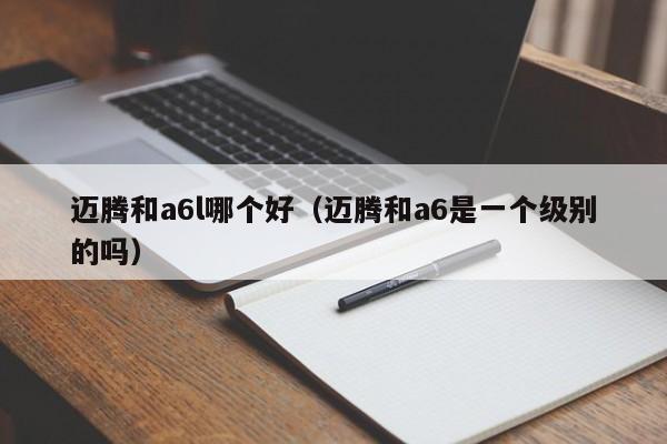 迈腾和a6l哪个好(迈腾和a6是一个级别的吗)