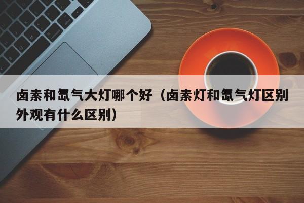 卤素和氙气大灯哪个好(卤素灯和氙气灯区别外观有什么区别)