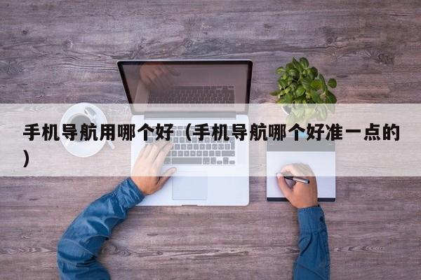 手机导航用哪个好(手机导航哪个好准一点的)