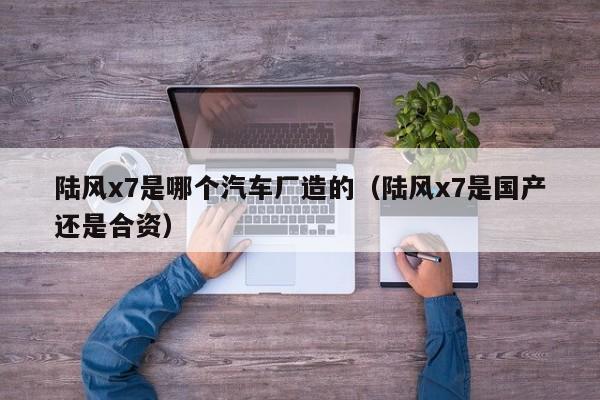 陆风x7是哪个汽车厂造的(陆风x7是国产还是合资)