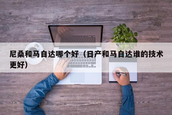 尼桑和马自达哪个好(日产和马自达谁的技术更好)