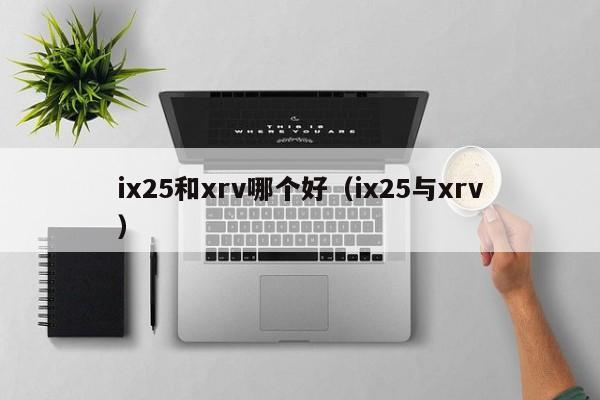 ix25和xrv哪个好(ix25与xrv)