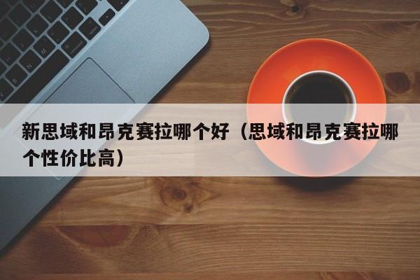 新思域和昂克赛拉哪个好(思域和昂克赛拉哪个性价比高)