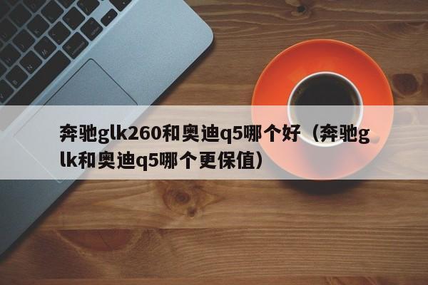 奔驰glk260和奥迪q5哪个好(奔驰glk和奥迪q5哪个更保值)