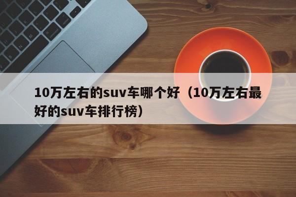 10万左右的suv车哪个好(10万左右最好的suv车排行榜)