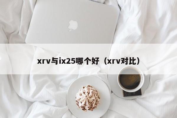 xrv与ix25哪个好(xrv对比)
