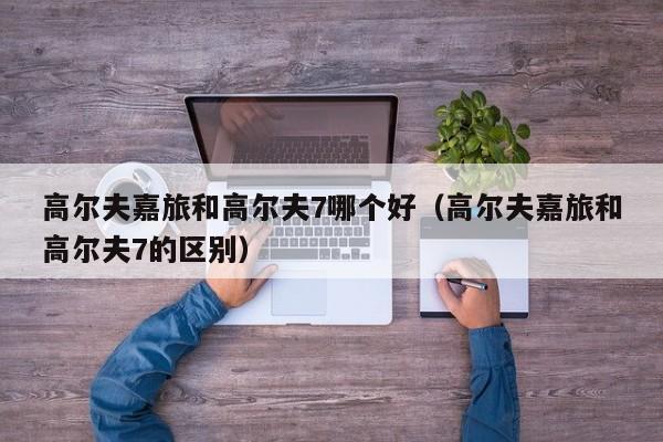 高尔夫嘉旅和高尔夫7哪个好(高尔夫嘉旅和高尔夫7的区别)