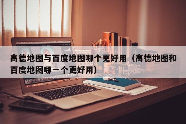 高德地图与百度地图哪个更好用（高德地图和百度地图哪一个更好用）