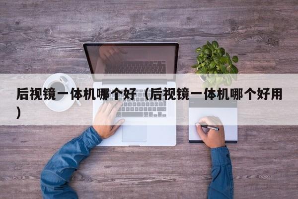 后视镜一体机哪个好(后视镜一体机哪个好用)