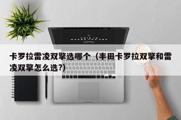 卡罗拉雷凌双擎选哪个(丰田卡罗拉双擎和雷凌双擎怎么选?)