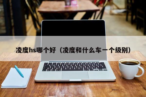 凌度hs哪个好(凌度和什么车一个级别)