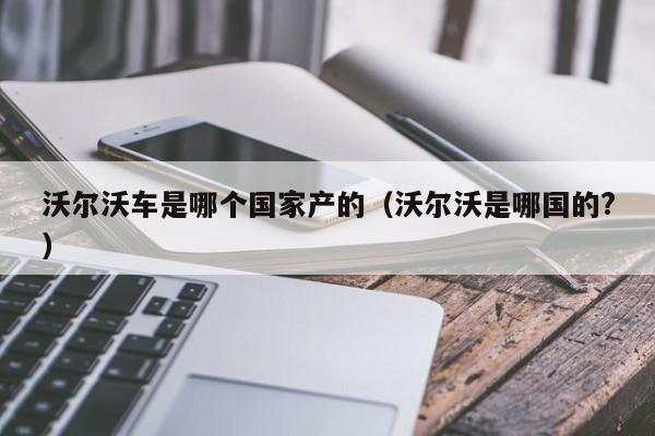 沃尔沃车是哪个国家产的(沃尔沃是哪国的?)