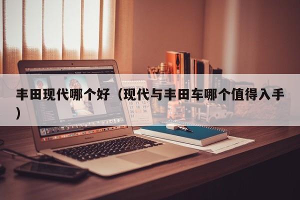 丰田现代哪个好（现代与丰田车哪个值得入手）