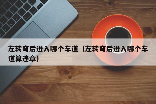 左转弯后进入哪个车道（左转弯后进入哪个车道算违章）
