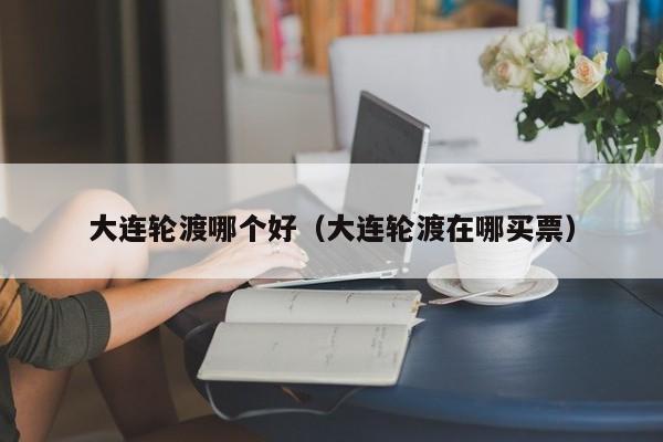 大连轮渡哪个好（大连轮渡在哪买票）