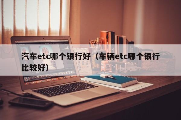 汽车etc哪个银行好(车辆etc哪个银行比较好)