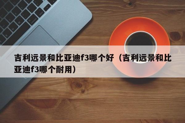 吉利远景和比亚迪f3哪个好(吉利远景和比亚迪f3哪个耐用)