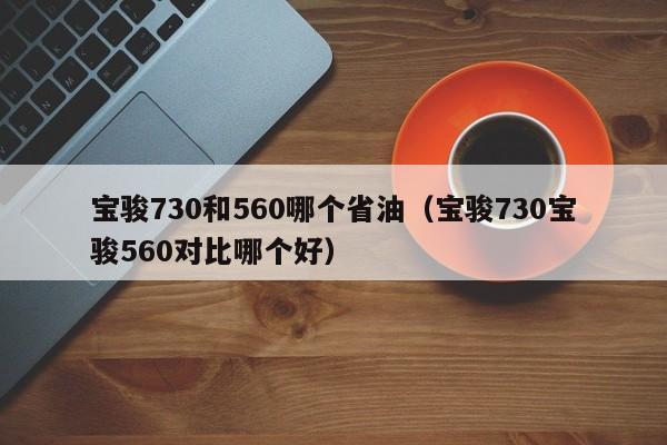 宝骏730和560哪个省油(宝骏730宝骏560对比哪个好)