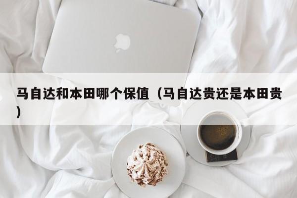 马自达和本田哪个保值(马自达贵还是本田贵)