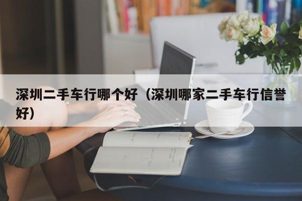深圳二手车行哪个好(深圳哪家二手车行信誉好)