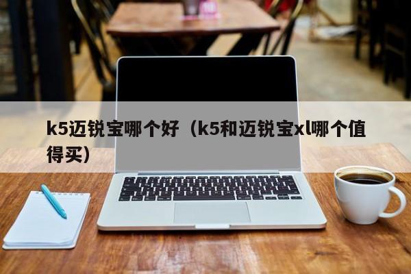 k5迈锐宝哪个好（k5和迈锐宝xl哪个值得买）