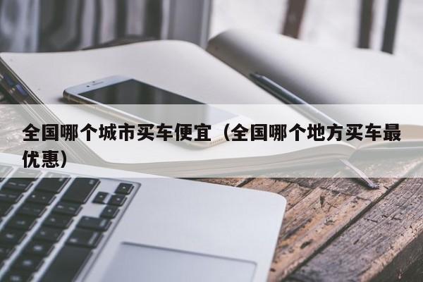 全国哪个城市买车便宜(全国哪个地方买车最优惠)